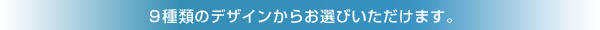 9種類のデザインからお選びいただけます。